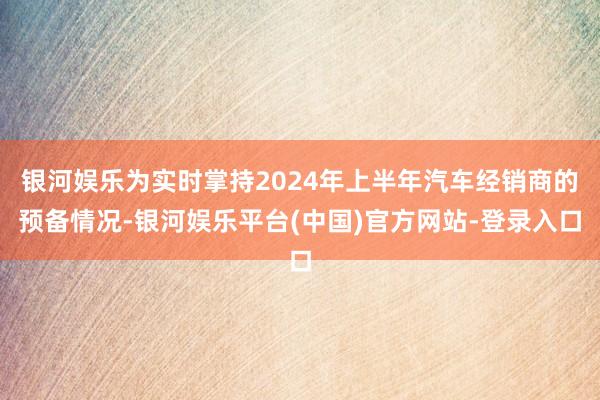 银河娱乐为实时掌持2024年上半年汽车经销商的预备情况-银河娱乐平台(中国)官方网站-登录入口