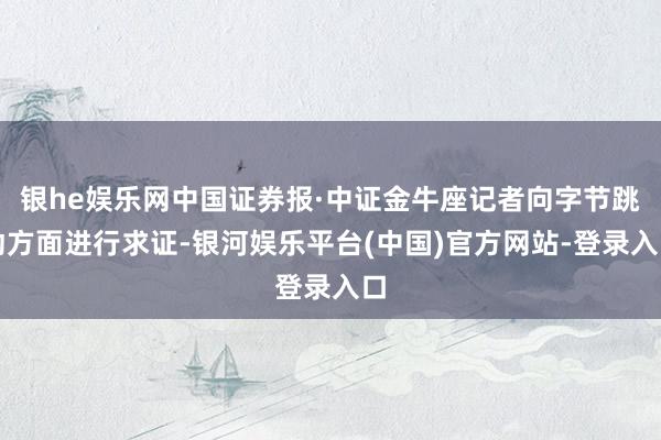 银he娱乐网中国证券报·中证金牛座记者向字节跳动方面进行求证-银河娱乐平台(中国)官方网站-登录入口