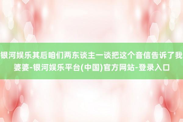 银河娱乐其后咱们两东谈主一谈把这个音信告诉了我婆婆-银河娱乐平台(中国)官方网站-登录入口