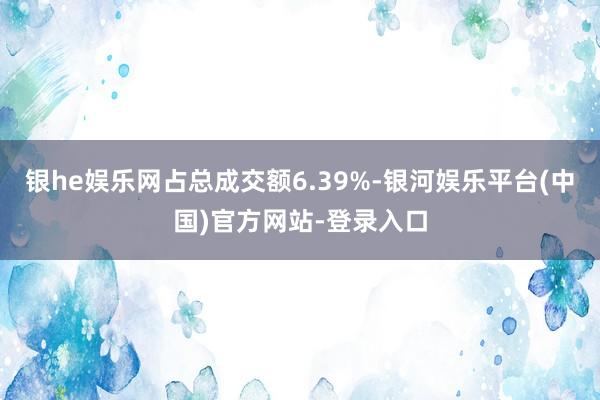 银he娱乐网占总成交额6.39%-银河娱乐平台(中国)官方网站-登录入口