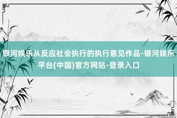 银河娱乐从反应社会执行的执行意见作品-银河娱乐平台(中国)官方网站-登录入口