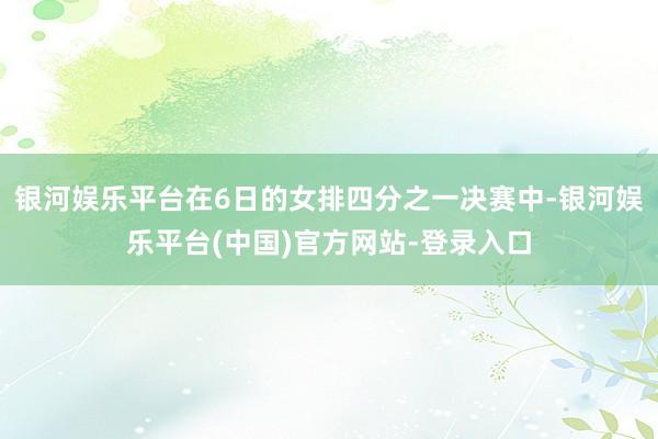 银河娱乐平台在6日的女排四分之一决赛中-银河娱乐平台(中国)官方网站-登录入口