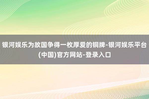 银河娱乐为故国争得一枚厚爱的铜牌-银河娱乐平台(中国)官方网站-登录入口