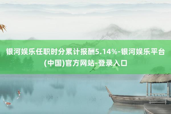 银河娱乐任职时分累计报酬5.14%-银河娱乐平台(中国)官方网站-登录入口