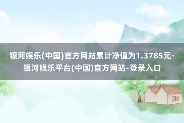 银河娱乐(中国)官方网站累计净值为1.3785元-银河娱乐平台(中国)官方网站-登录入口