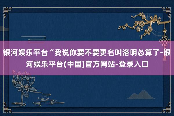 银河娱乐平台“我说你要不要更名叫洛明怂算了-银河娱乐平台(中国)官方网站-登录入口