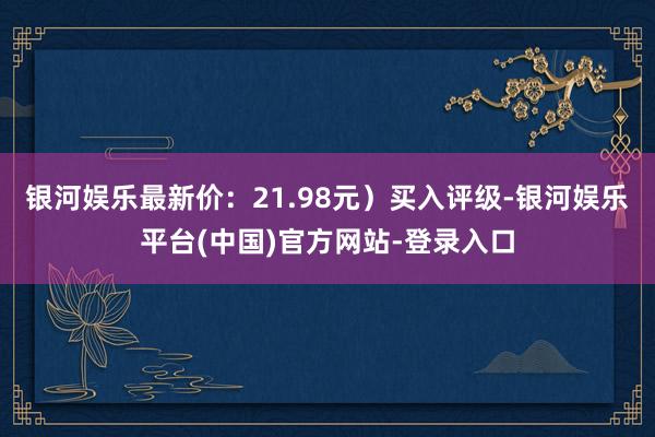 银河娱乐最新价：21.98元）买入评级-银河娱乐平台(中国)官方网站-登录入口