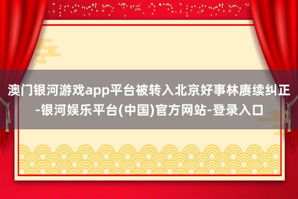 澳门银河游戏app平台被转入北京好事林赓续纠正-银河娱乐平台(中国)官方网站-登录入口