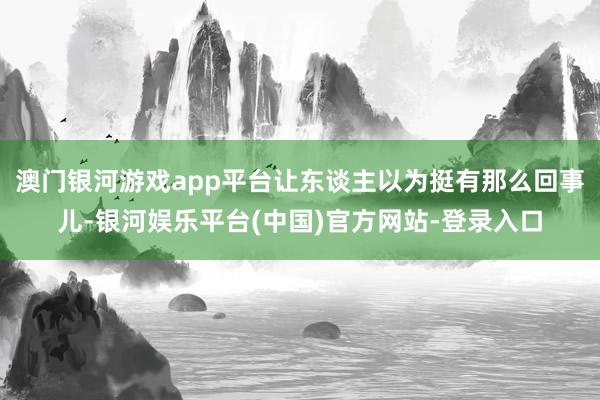 澳门银河游戏app平台让东谈主以为挺有那么回事儿-银河娱乐平台(中国)官方网站-登录入口