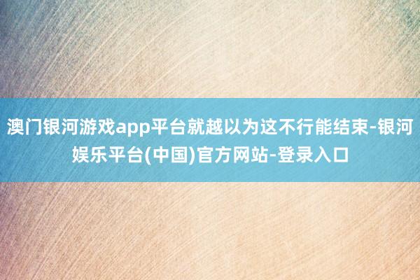 澳门银河游戏app平台就越以为这不行能结束-银河娱乐平台(中国)官方网站-登录入口