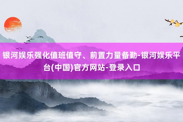 银河娱乐强化值班值守、前置力量备勤-银河娱乐平台(中国)官方网站-登录入口