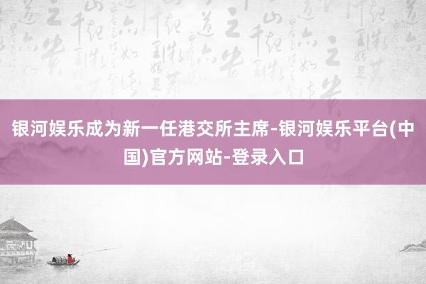 银河娱乐成为新一任港交所主席-银河娱乐平台(中国)官方网站-登录入口