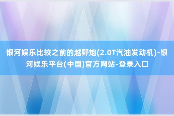 银河娱乐比较之前的越野炮(2.0T汽油发动机)-银河娱乐平台(中国)官方网站-登录入口