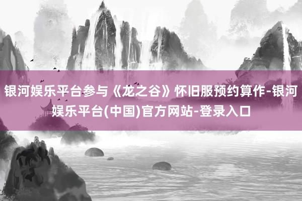 银河娱乐平台参与《龙之谷》怀旧服预约算作-银河娱乐平台(中国)官方网站-登录入口