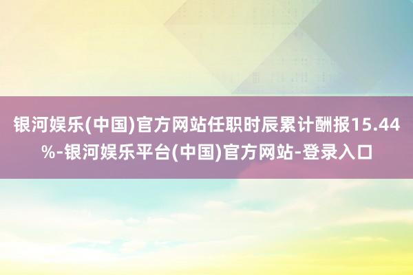 银河娱乐(中国)官方网站任职时辰累计酬报15.44%-银河娱乐平台(中国)官方网站-登录入口