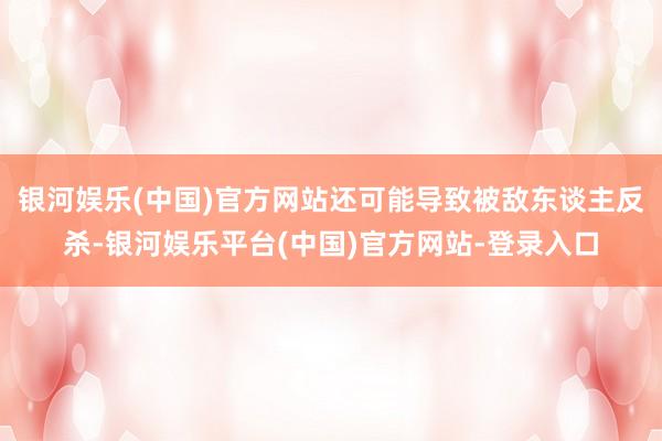 银河娱乐(中国)官方网站还可能导致被敌东谈主反杀-银河娱乐平台(中国)官方网站-登录入口