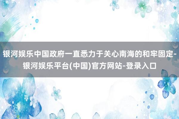 银河娱乐中国政府一直悉力于关心南海的和牢固定-银河娱乐平台(中国)官方网站-登录入口