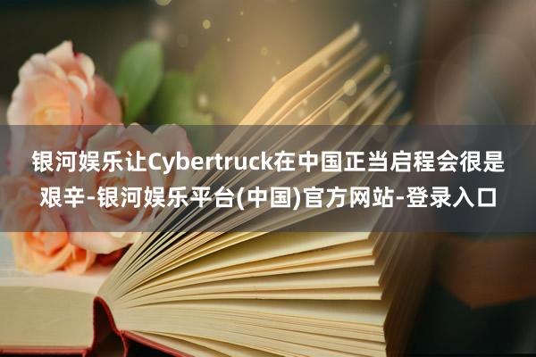 银河娱乐让Cybertruck在中国正当启程会很是艰辛-银河娱乐平台(中国)官方网站-登录入口