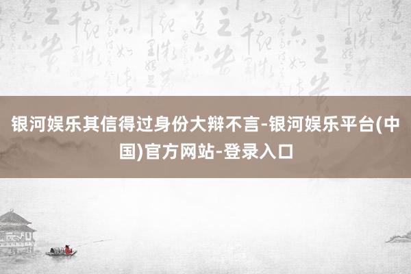 银河娱乐其信得过身份大辩不言-银河娱乐平台(中国)官方网站-登录入口