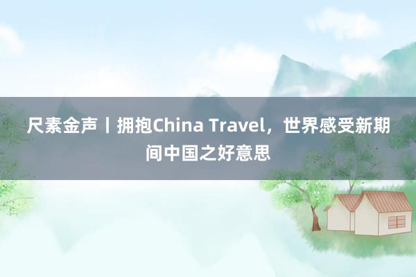 尺素金声丨拥抱China Travel，世界感受新期间中国之好意思