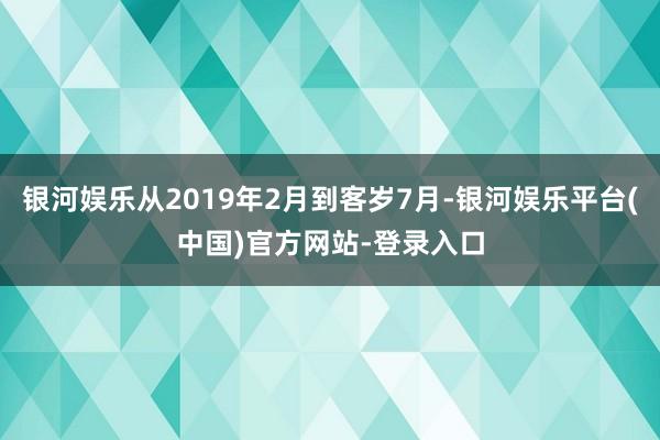 银河娱乐从2019年2月到客岁7月-银河娱乐平台(中国)官方网站-登录入口