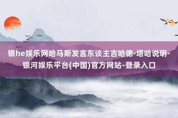 银he娱乐网　　哈马斯发言东谈主吉哈德·塔哈说明-银河娱乐平台(中国)官方网站-登录入口