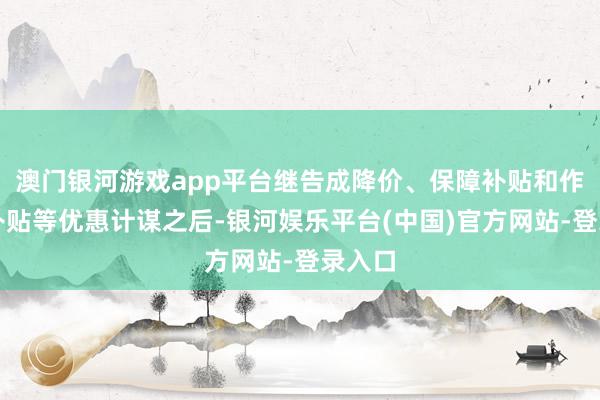 澳门银河游戏app平台继告成降价、保障补贴和作事包补贴等优惠计谋之后-银河娱乐平台(中国)官方网站-登录入口