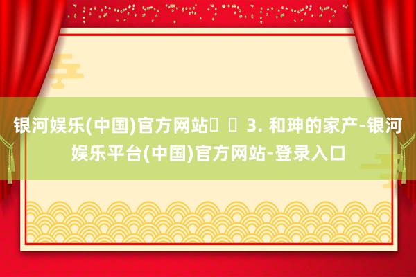 银河娱乐(中国)官方网站​​3. 和珅的家产-银河娱乐平台(中国)官方网站-登录入口