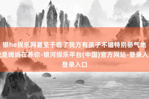 银he娱乐网甚至于临了我方有孩子不错特别骄气地说是姆妈在养你-银河娱乐平台(中国)官方网站-登录入口