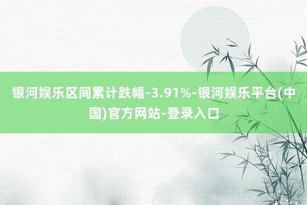 银河娱乐区间累计跌幅-3.91%-银河娱乐平台(中国)官方网站-登录入口