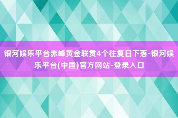 银河娱乐平台赤峰黄金联贯4个往复日下落-银河娱乐平台(中国)官方网站-登录入口