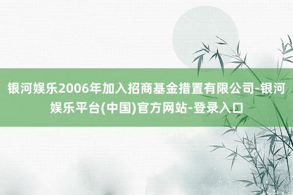 银河娱乐2006年加入招商基金措置有限公司-银河娱乐平台(中国)官方网站-登录入口