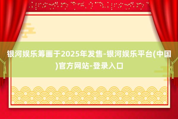 银河娱乐筹画于2025年发售-银河娱乐平台(中国)官方网站-登录入口