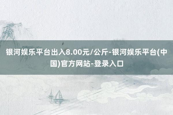 银河娱乐平台出入8.00元/公斤-银河娱乐平台(中国)官方网站-登录入口