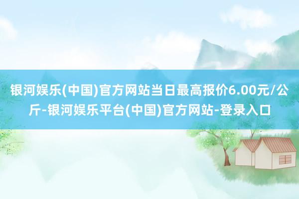 银河娱乐(中国)官方网站当日最高报价6.00元/公斤-银河娱乐平台(中国)官方网站-登录入口