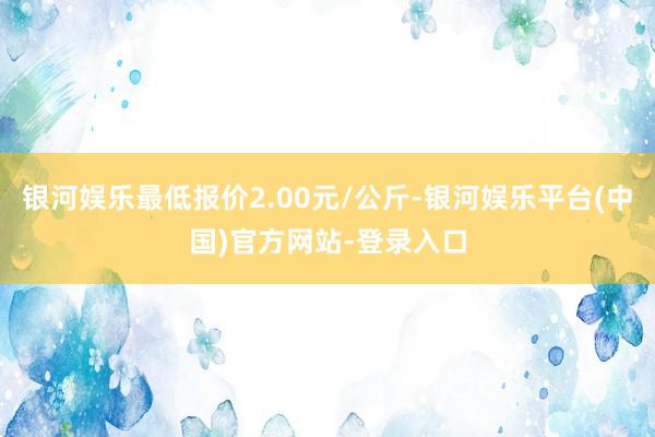 银河娱乐最低报价2.00元/公斤-银河娱乐平台(中国)官方网站-登录入口