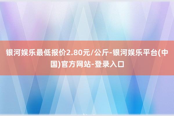 银河娱乐最低报价2.80元/公斤-银河娱乐平台(中国)官方网站-登录入口