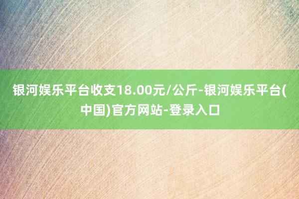 银河娱乐平台收支18.00元/公斤-银河娱乐平台(中国)官方网站-登录入口