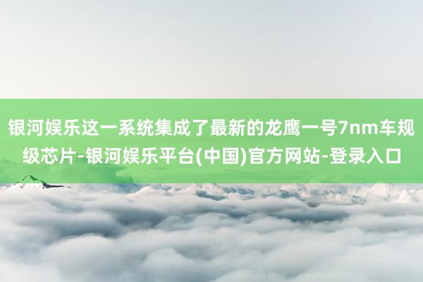 银河娱乐这一系统集成了最新的龙鹰一号7nm车规级芯片-银河娱乐平台(中国)官方网站-登录入口