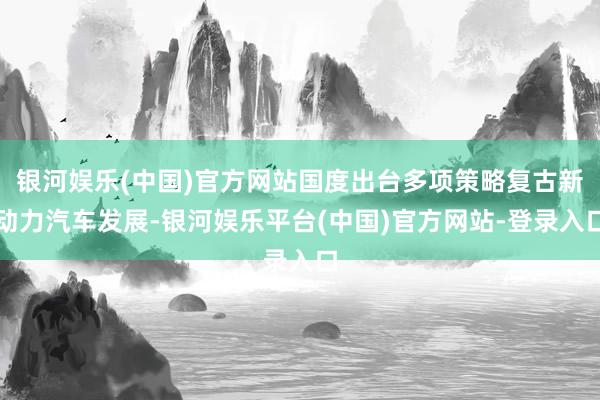 银河娱乐(中国)官方网站国度出台多项策略复古新动力汽车发展-银河娱乐平台(中国)官方网站-登录入口