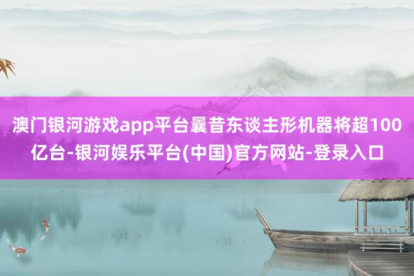 澳门银河游戏app平台曩昔东谈主形机器将超100亿台-银河娱乐平台(中国)官方网站-登录入口