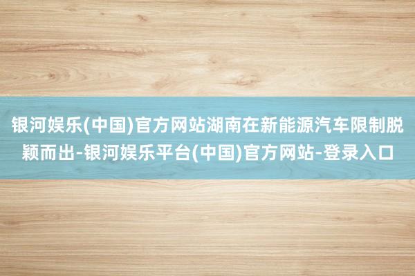 银河娱乐(中国)官方网站湖南在新能源汽车限制脱颖而出-银河娱乐平台(中国)官方网站-登录入口