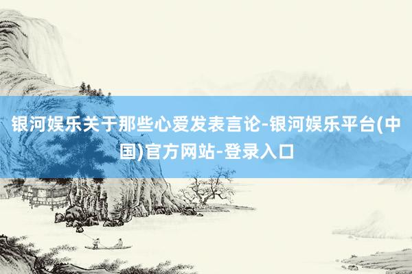 银河娱乐关于那些心爱发表言论-银河娱乐平台(中国)官方网站-登录入口