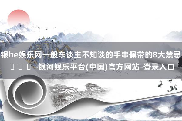 银he娱乐网一般东谈主不知谈的手串佩带的8大禁忌 ​​​-银河娱乐平台(中国)官方网站-登录入口