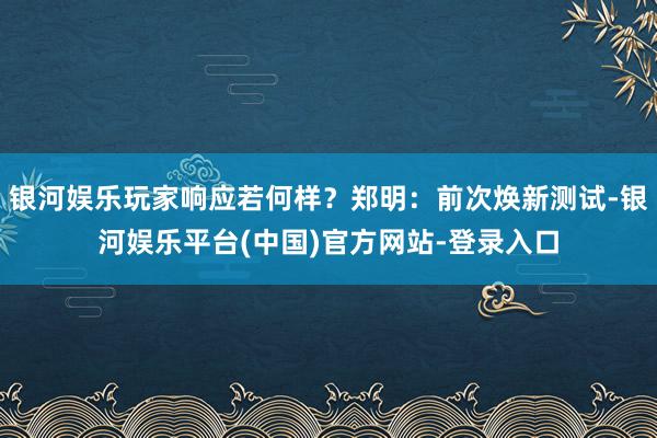 银河娱乐玩家响应若何样？郑明：前次焕新测试-银河娱乐平台(中国)官方网站-登录入口