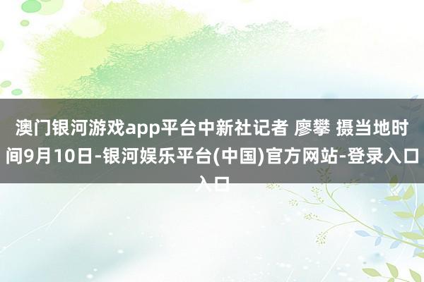 澳门银河游戏app平台中新社记者 廖攀 摄当地时间9月10日-银河娱乐平台(中国)官方网站-登录入口