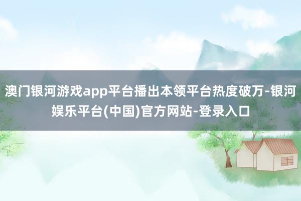 澳门银河游戏app平台播出本领平台热度破万-银河娱乐平台(中国)官方网站-登录入口