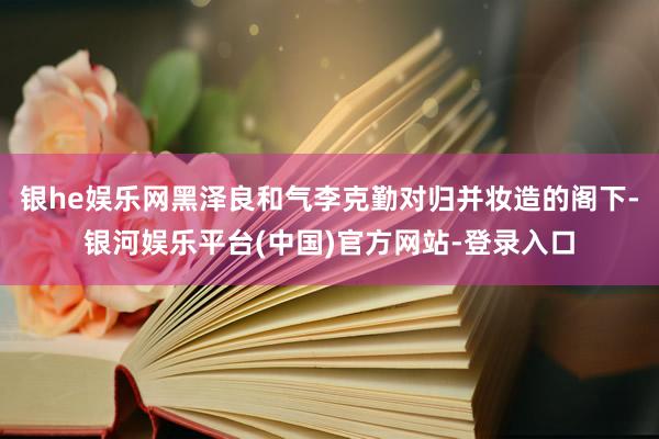 银he娱乐网黑泽良和气李克勤对归并妆造的阁下-银河娱乐平台(中国)官方网站-登录入口