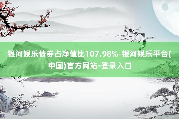 银河娱乐债券占净值比107.98%-银河娱乐平台(中国)官方网站-登录入口