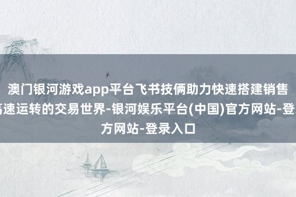 澳门银河游戏app平台飞书技俩助力快速搭建销售经由高速运转的交易世界-银河娱乐平台(中国)官方网站-登录入口